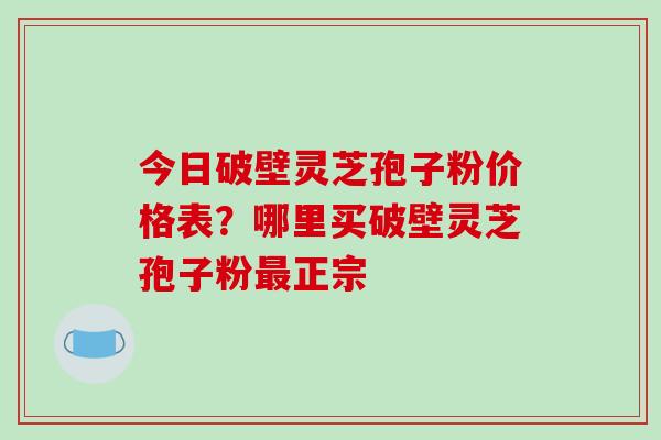 今日破壁灵芝孢子粉价格表？哪里买破壁灵芝孢子粉最正宗