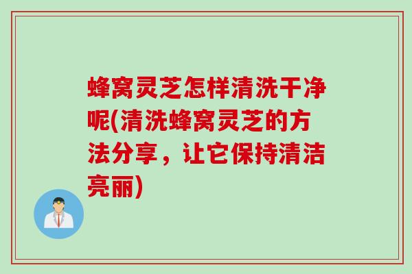 蜂窝灵芝怎样清洗干净呢(清洗蜂窝灵芝的方法分享，让它保持清洁亮丽)