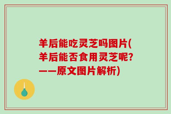 羊后能吃灵芝吗图片(羊后能否食用灵芝呢？——原文图片解析)