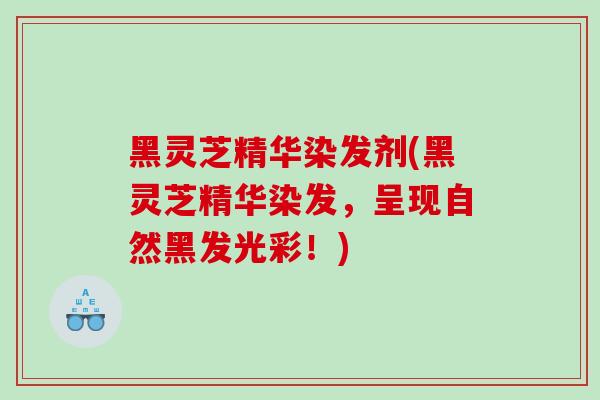 黑灵芝精华染发剂(黑灵芝精华染发，呈现自然黑发光彩！)
