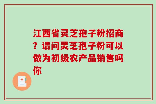 江西省灵芝孢子粉招商？请问灵芝孢子粉可以做为初级农产品销售吗你