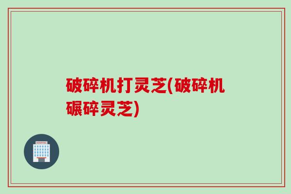 破碎机打灵芝(破碎机碾碎灵芝)