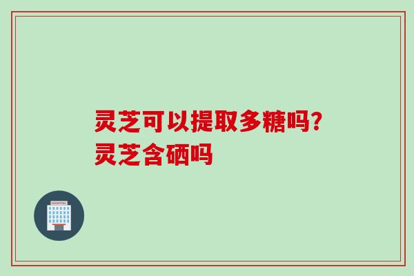 灵芝可以提取多糖吗？灵芝含硒吗