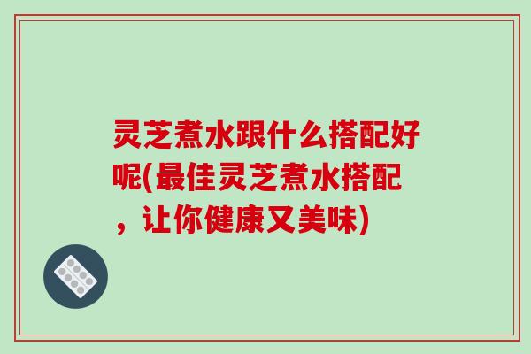 灵芝煮水跟什么搭配好呢(最佳灵芝煮水搭配，让你健康又美味)