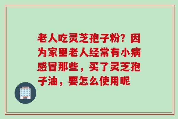 老人吃灵芝孢子粉？因为家里老人经常有小病感冒那些，买了灵芝孢子油，要怎么使用呢