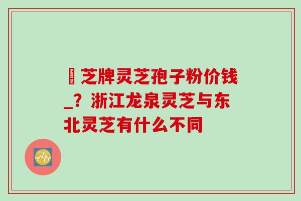 雲芝牌灵芝孢子粉价钱_？浙江龙泉灵芝与东北灵芝有什么不同
