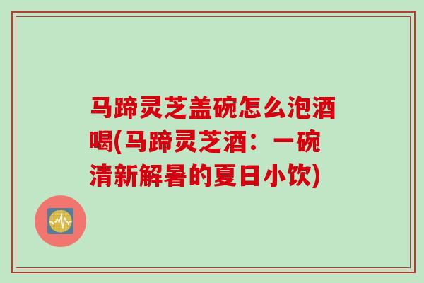 马蹄灵芝盖碗怎么泡酒喝(马蹄灵芝酒：一碗清新解暑的夏日小饮)