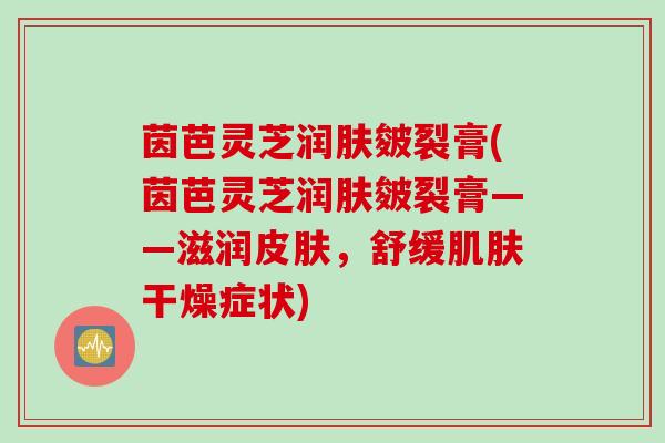 茵芭灵芝润肤皴裂膏(茵芭灵芝润肤皴裂膏——滋润皮肤，舒缓肌肤干燥症状)