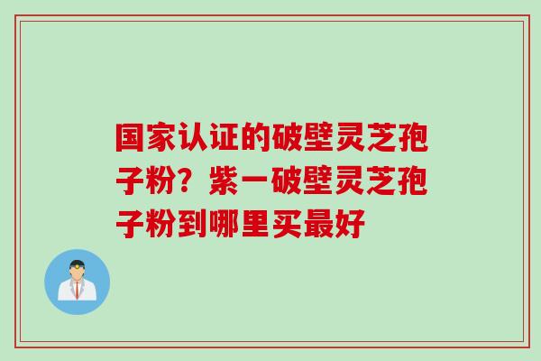 国家认证的破壁灵芝孢子粉？紫一破壁灵芝孢子粉到哪里买最好