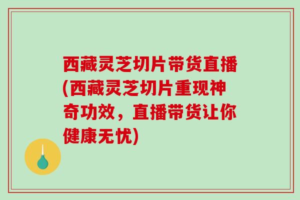西藏灵芝切片带货直播(西藏灵芝切片重现神奇功效，直播带货让你健康无忧)