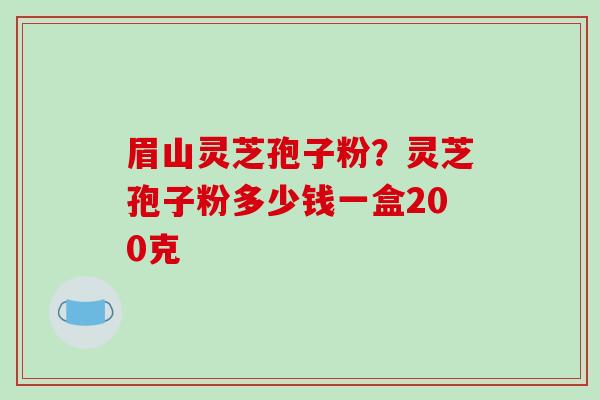 眉山灵芝孢子粉？灵芝孢子粉多少钱一盒200克