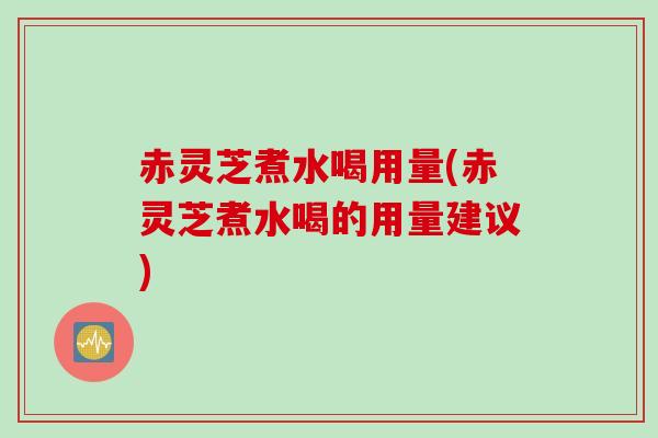 赤灵芝煮水喝用量(赤灵芝煮水喝的用量建议)