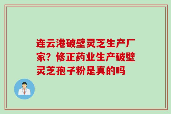 连云港破壁灵芝生产厂家？修正药业生产破壁灵芝孢子粉是真的吗