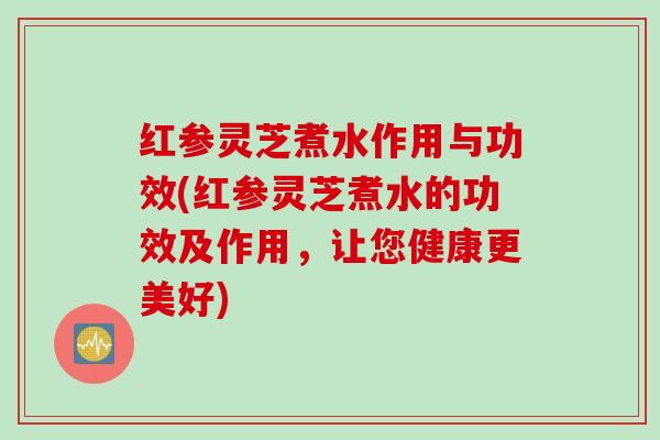 红参灵芝煮水作用与功效(红参灵芝煮水的功效及作用，让您健康更美好)