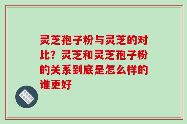 灵芝孢子粉与灵芝的对比？灵芝和灵芝孢子粉的关系到底是怎么样的谁更好