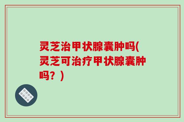灵芝治甲状腺囊肿吗(灵芝可治疗甲状腺囊肿吗？)