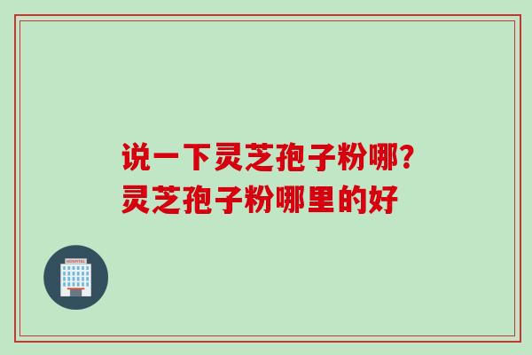 说一下灵芝孢子粉哪？灵芝孢子粉哪里的好
