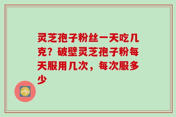 灵芝孢子粉丝一天吃几克？破壁灵芝孢子粉每天服用几次，每次服多少
