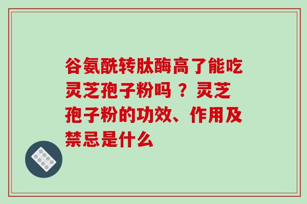 谷氨酰转肽酶高了能吃灵芝孢子粉吗 ？灵芝孢子粉的功效、作用及禁忌是什么