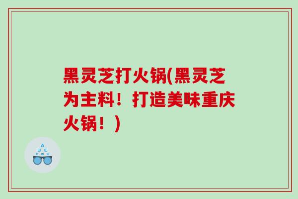 黑灵芝打火锅(黑灵芝为主料！打造美味重庆火锅！)