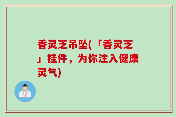 香灵芝吊坠(「香灵芝」挂件，为你注入健康灵气)