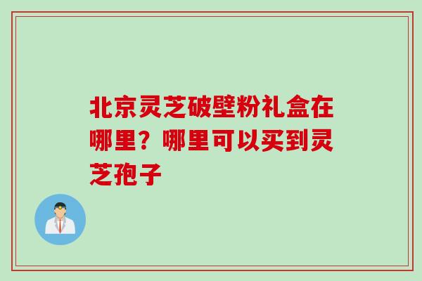 北京灵芝破壁粉礼盒在哪里？哪里可以买到灵芝孢子