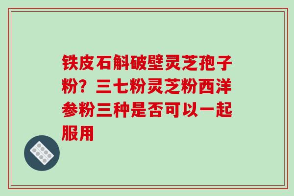 铁皮石斛破壁灵芝孢子粉？三七粉灵芝粉西洋参粉三种是否可以一起服用