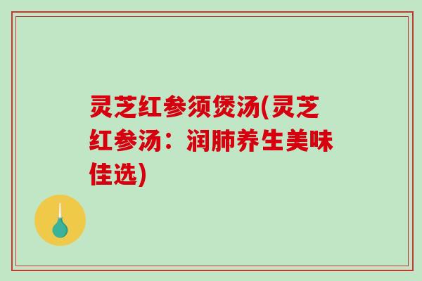 灵芝红参须煲汤(灵芝红参汤：润肺养生美味佳选)