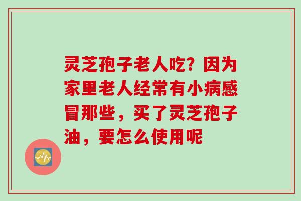 灵芝孢子老人吃？因为家里老人经常有小病感冒那些，买了灵芝孢子油，要怎么使用呢