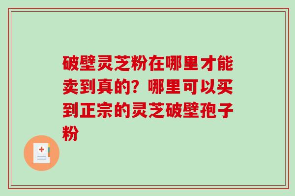破壁灵芝粉在哪里才能卖到真的？哪里可以买到正宗的灵芝破壁孢子粉