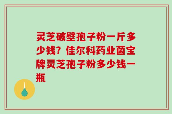 灵芝破壁孢子粉一斤多少钱？佳尔科药业菌宝牌灵芝孢子粉多少钱一瓶