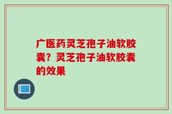 广医药灵芝孢子油软胶囊？灵芝孢子油软胶囊的效果