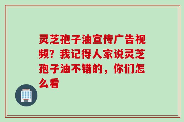 灵芝孢子油宣传广告视频？我记得人家说灵芝孢子油不错的，你们怎么看