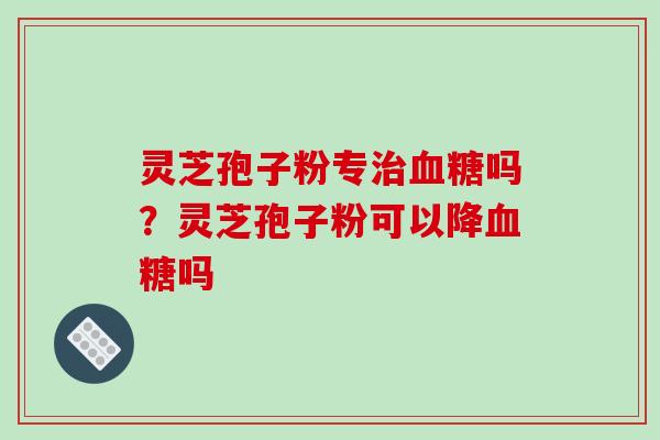 灵芝孢子粉专治血糖吗？灵芝孢子粉可以降血糖吗