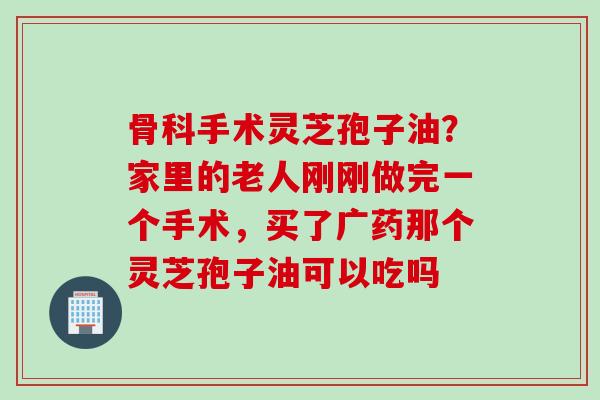 骨科手术灵芝孢子油？家里的老人刚刚做完一个手术，买了广药那个灵芝孢子油可以吃吗