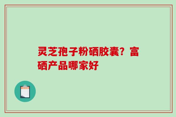灵芝孢子粉硒胶囊？富硒产品哪家好