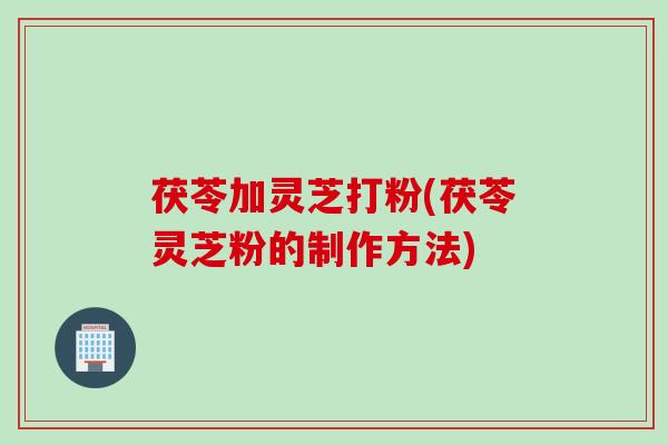茯苓加灵芝打粉(茯苓灵芝粉的制作方法)