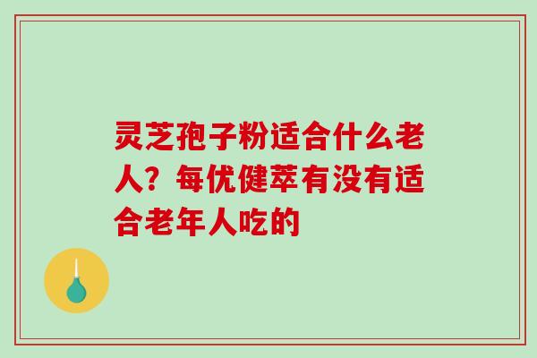灵芝孢子粉适合什么老人？每优健萃有没有适合老年人吃的