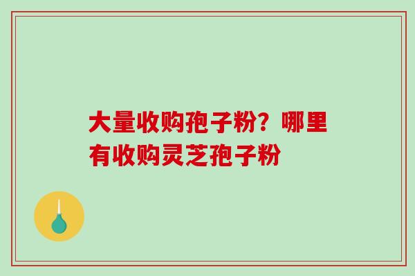 大量收购孢子粉？哪里有收购灵芝孢子粉