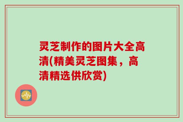 灵芝制作的图片大全高清(精美灵芝图集，高清精选供欣赏)