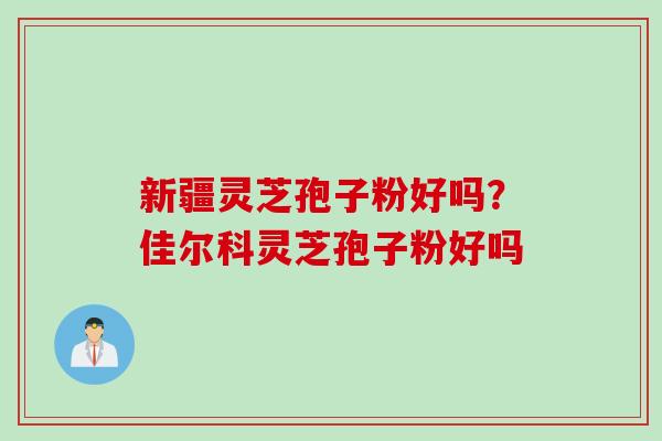 新疆灵芝孢子粉好吗？佳尔科灵芝孢子粉好吗