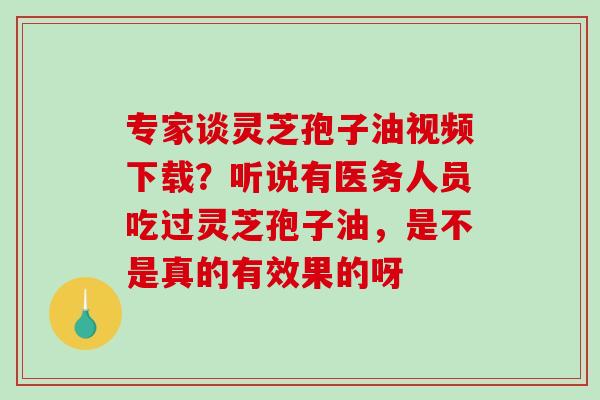 专家谈灵芝孢子油视频下载？听说有医务人员吃过灵芝孢子油，是不是真的有效果的呀