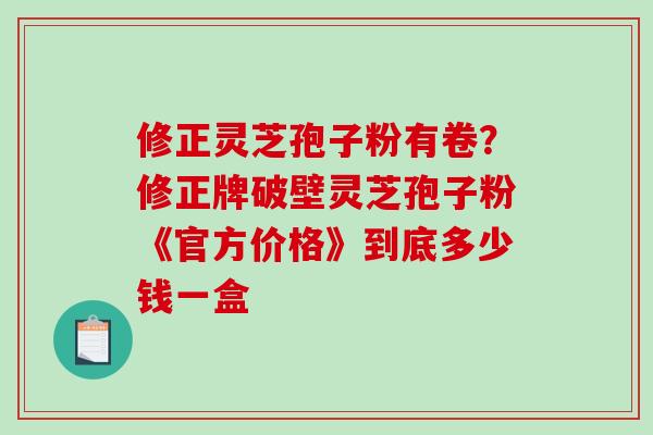 修正灵芝孢子粉有卷？修正牌破壁灵芝孢子粉《官方价格》到底多少钱一盒