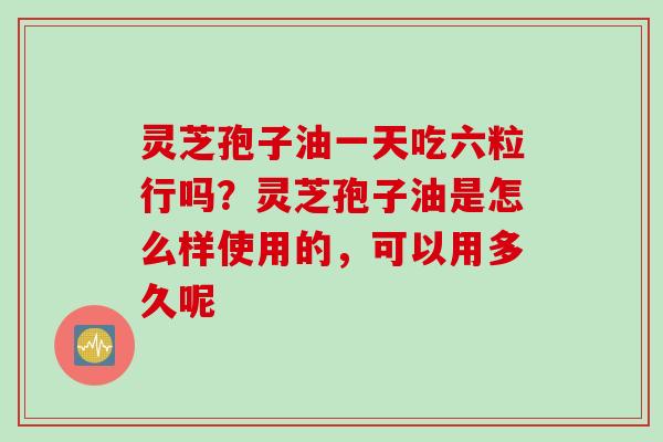 灵芝孢子油一天吃六粒行吗？灵芝孢子油是怎么样使用的，可以用多久呢
