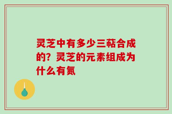 灵芝中有多少三萜合成的？灵芝的元素组成为什么有氮