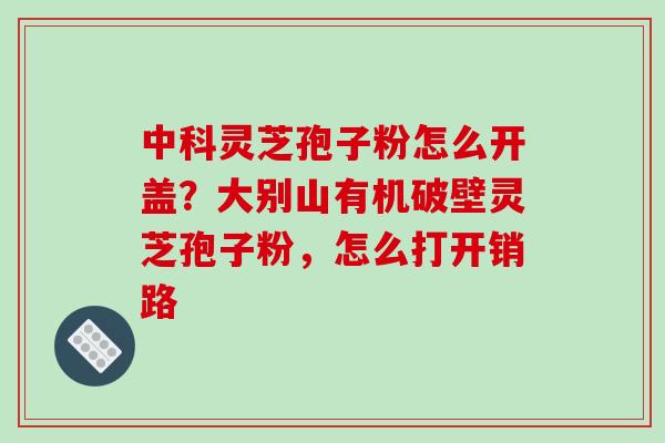 中科灵芝孢子粉怎么开盖？大别山有机破壁灵芝孢子粉，怎么打开销路