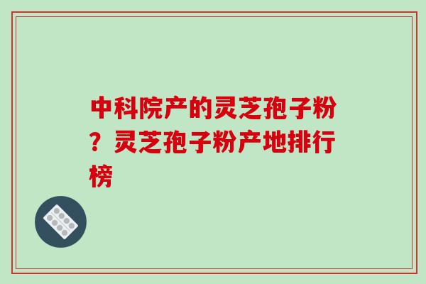 中科院产的灵芝孢子粉？灵芝孢子粉产地排行榜