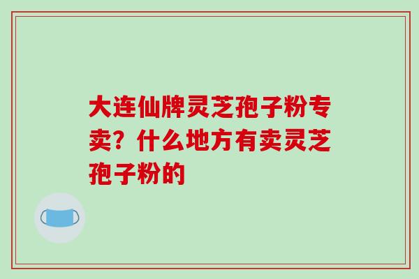 大连仙牌灵芝孢子粉专卖？什么地方有卖灵芝孢子粉的