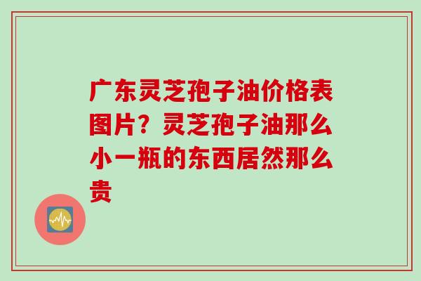 广东灵芝孢子油价格表图片？灵芝孢子油那么小一瓶的东西居然那么贵