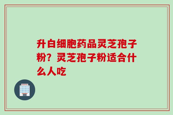 升药品灵芝孢子粉？灵芝孢子粉适合什么人吃